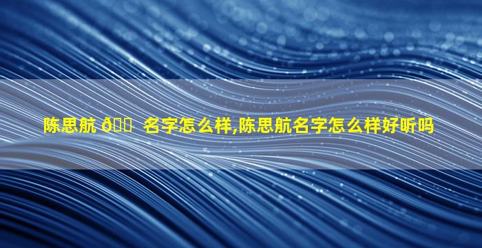 陈思航 🐠 名字怎么样,陈思航名字怎么样好听吗